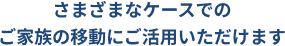 さまざまなケースでのご家族の移動にご活用いただけます