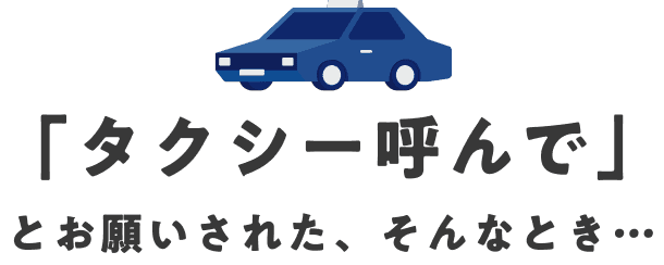 「タクシー呼んで」とお願いされた、そんなとき…